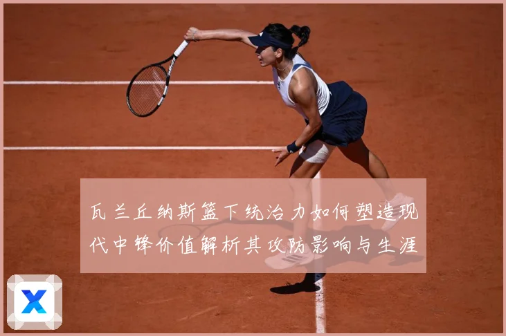 瓦兰丘纳斯篮下统治力如何塑造现代中锋价值解析其攻防影响与生涯成长轨迹-深度解析