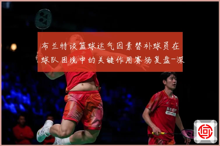 布兰特谈篮球运气因素替补球员在球队困境中的关键作用赛场复盘-深度解析