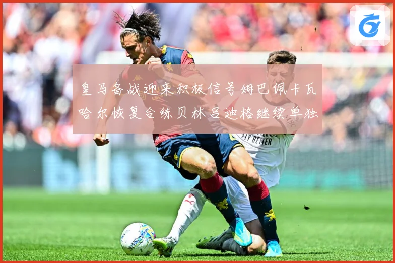 皇马备战迎来积极信号姆巴佩卡瓦哈尔恢复合练贝林吕迪格继续单独战术观察-深度解析