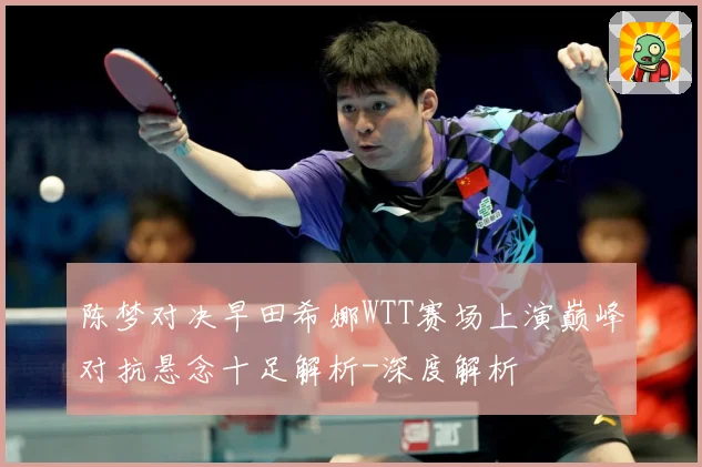 陈梦对决早田希娜WTT赛场上演巅峰对抗悬念十足解析-深度解析