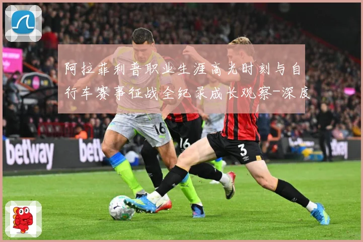 阿拉菲利普职业生涯高光时刻与自行车赛事征战全纪录成长观察-深度解析