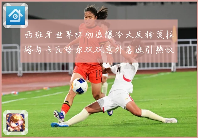 西班牙世界杯初选爆冷大反转莫拉塔与卡瓦哈尔双双意外落选引热议战术观察-深度解析
