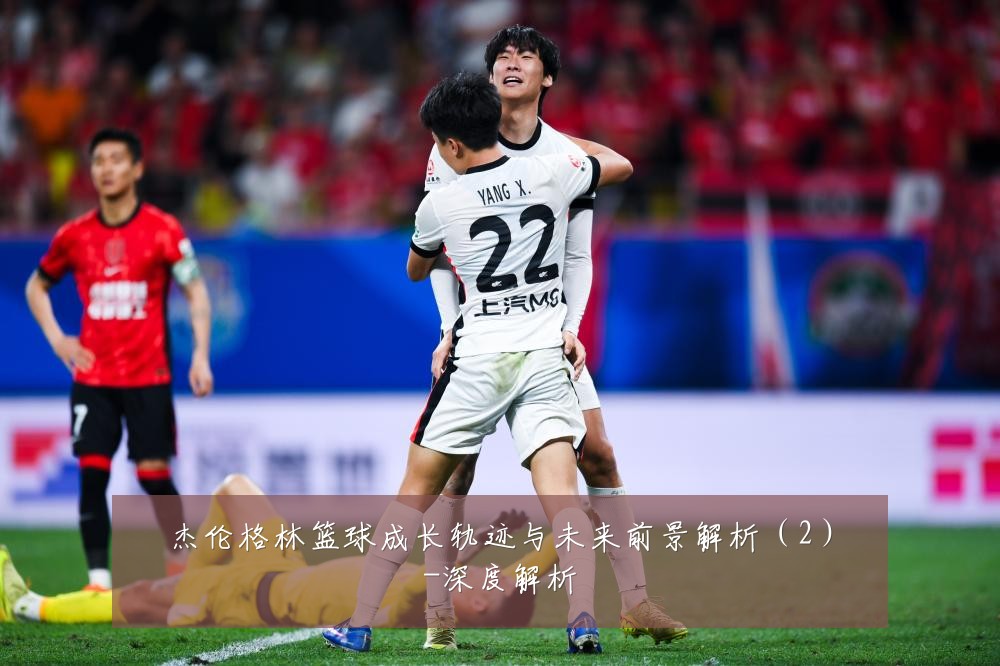 杰伦格林篮球成长轨迹与未来前景解析(2)-深度解析