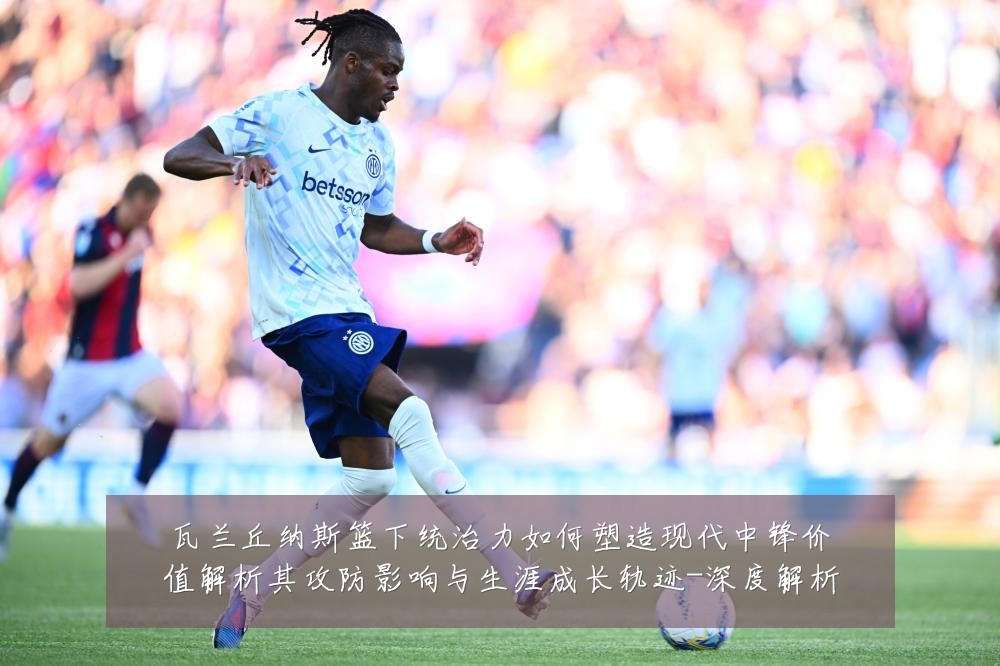 瓦兰丘纳斯篮下统治力如何塑造现代中锋价值解析其攻防影响与生涯成长轨迹-深度解析