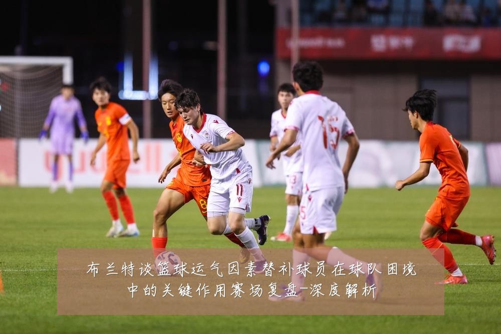 布兰特谈篮球运气因素替补球员在球队困境中的关键作用赛场复盘-深度解析