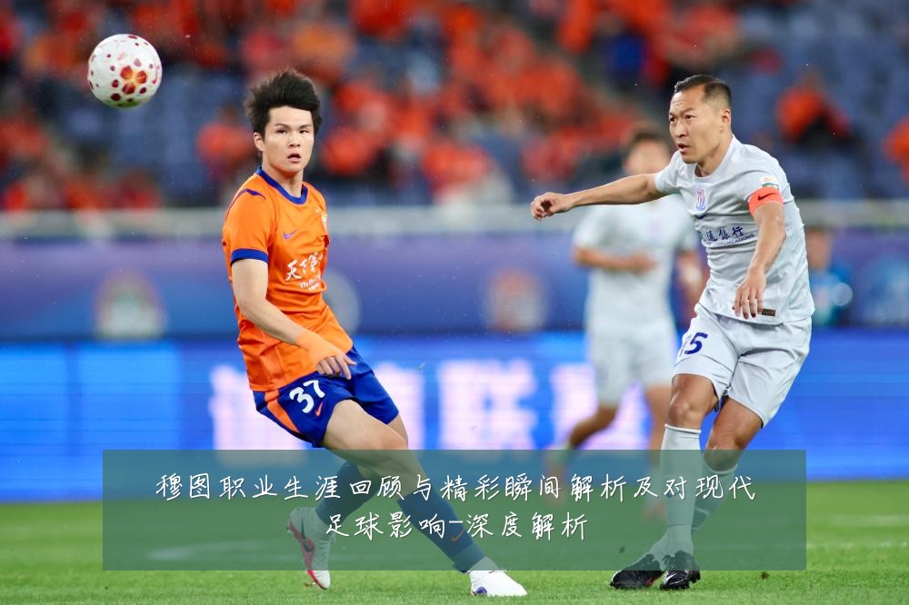 穆图职业生涯回顾与精彩瞬间解析及对现代足球影响-深度解析