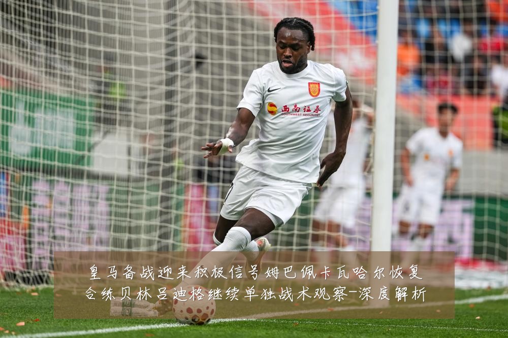皇马备战迎来积极信号姆巴佩卡瓦哈尔恢复合练贝林吕迪格继续单独战术观察-深度解析